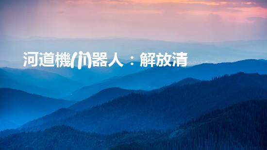 河道機(jī)器人：解放清淤，拯救水域！